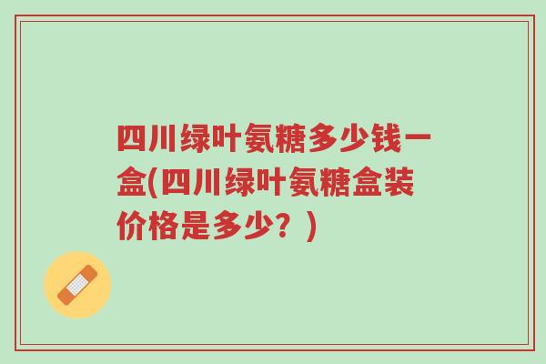 四川绿叶氨糖多少钱一盒(四川绿叶氨糖盒装价格是多少?)-第1张图片-超越 四川绿叶氨糖多少钱一盒(四川绿叶氨糖盒装价格是多少?)-第1张图片-超越