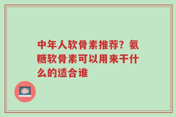 中年人软骨素推荐?氨糖软骨素可以用来干什么的适合谁-第1张图片-超越 中年人软骨素推荐?氨糖软骨素可以用来干什么的适合谁-第1张图片-超越