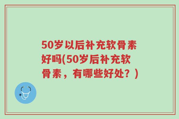 50岁以后补充软骨素好吗(50岁后补充软骨素,有哪些好处?)-第1张图片-超越 50岁以后补充软骨素好吗(50岁后补充软骨素,有哪些好处?)-第1张图片-超越
