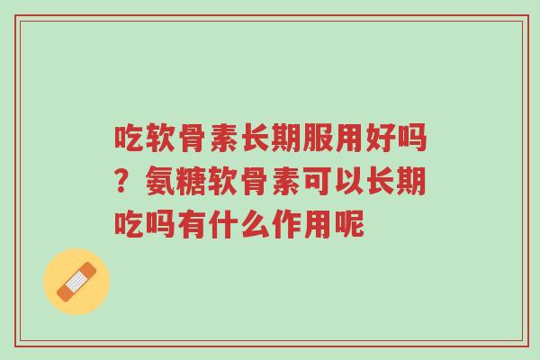 吃软骨素长期服用好吗？氨糖软骨素可以长期吃吗有什么作用呢-第1张图片-超越