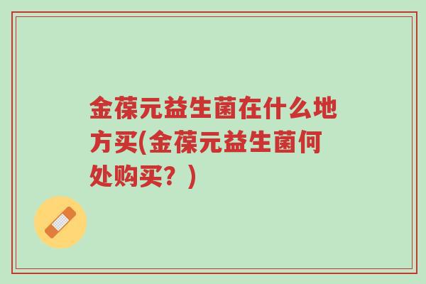 金葆元益生菌在什么地方买(金葆元益生菌何处购买？)-第1张图片-超越