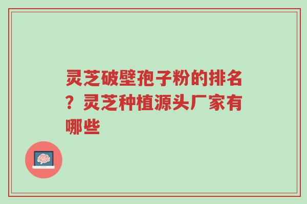 灵芝破壁孢子粉的排名？灵芝种植源头厂家有哪些-第1张图片-超越