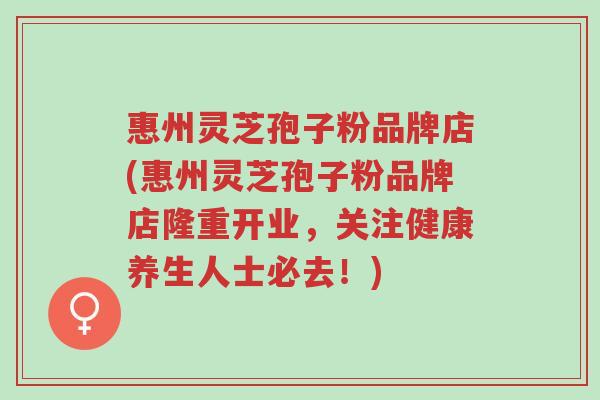 惠州灵芝孢子粉品牌店(惠州灵芝孢子粉品牌店隆重开业,关注健康养生人士必去!)-第1张图片-超越 惠州灵芝孢子粉品牌店(惠州灵芝孢子粉品牌店隆重开业,关注健康养生人士必去!)-第1张图片-超越