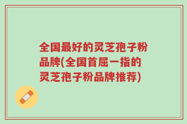 全国最好的灵芝孢子粉品牌(全国首屈一指的灵芝孢子粉品牌推荐)-第1张图片-超越