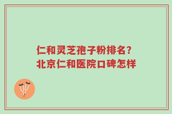 仁和灵芝孢子粉排名?北京仁和医院口碑怎样-第1张图片-超越 仁和灵芝孢子粉排名?北京仁和医院口碑怎样-第1张图片-超越