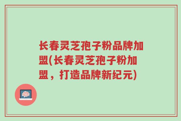 长春灵芝孢子粉品牌加盟(长春灵芝孢子粉加盟,打造品牌新纪元)-第1张图片-超越 长春灵芝孢子粉品牌加盟(长春灵芝孢子粉加盟,打造品牌新纪元)-第1张图片-超越