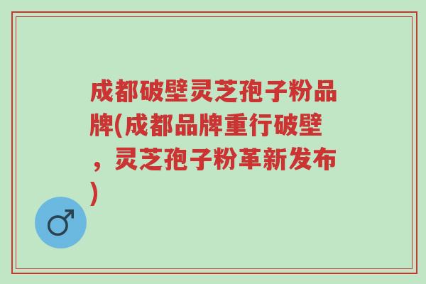 成都破壁灵芝孢子粉品牌(成都品牌重行破壁,灵芝孢子粉革新发布)-第1张图片-超越 成都破壁灵芝孢子粉品牌(成都品牌重行破壁,灵芝孢子粉革新发布)-第1张图片-超越