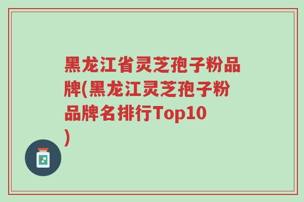 黑龙江省灵芝孢子粉品牌(黑龙江灵芝孢子粉品牌名排行Top10)-第1张图片-超越