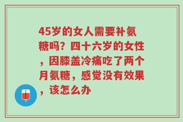 45岁的女人需要补氨糖吗?四十六岁的女性,因膝盖冷痛吃了两个月氨糖,感觉没有效果,该怎么办-第1张图片-超越 45岁的女人需要补氨糖吗?四十六岁的女性,因膝盖冷痛吃了两个月氨糖,感觉没有效果,该怎么办-第1张图片-超越