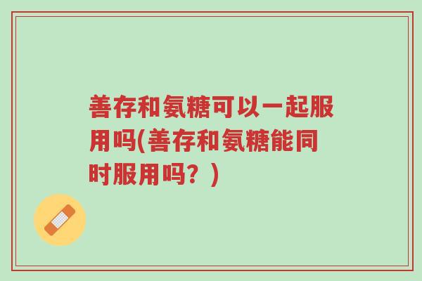 善存和氨糖可以一起服用吗(善存和氨糖能同时服用吗?)-第1张图片-超越 善存和氨糖可以一起服用吗(善存和氨糖能同时服用吗?)-第1张图片-超越