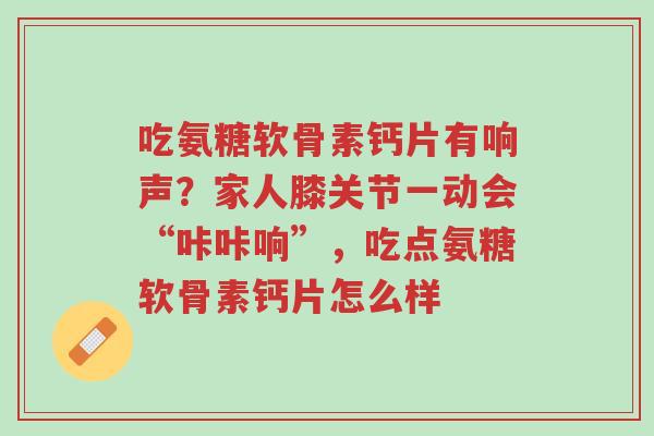 吃氨糖软骨素钙片有响声？家人膝关节一动会“咔咔响”，吃点氨糖软骨素钙片怎么样-第1张图片-超越