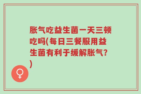 胀气吃益生菌一天三顿吃吗(每日三餐服用益生菌有利于缓解胀气？)-第1张图片-超越