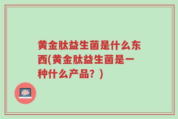 黄金肽益生菌是什么东西(黄金肽益生菌是一种什么产品?)-第1张图片-超越 黄金肽益生菌是什么东西(黄金肽益生菌是一种什么产品?)-第1张图片-超越