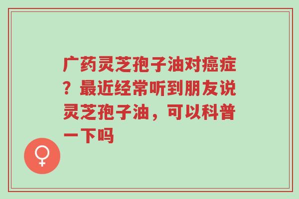 广药灵芝孢子油对癌症?最近经常听到朋友说灵芝孢子油,可以科普一下吗-第1张图片-超越 广药灵芝孢子油对癌症?最近经常听到朋友说灵芝孢子油,可以科普一下吗-第1张图片-超越