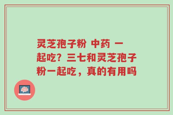 灵芝孢子粉 中药 一起吃?三七和灵芝孢子粉一起吃,真的有用吗-第1张图片-超越 灵芝孢子粉 中药 一起吃?三七和灵芝孢子粉一起吃,真的有用吗-第1张图片-超越