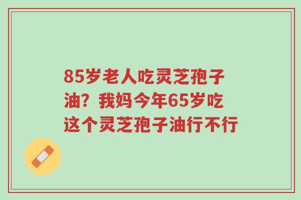85岁老人吃灵芝孢子油?我妈今年65岁吃这个灵芝孢子油行不行-第1张图片-超越 85岁老人吃灵芝孢子油?我妈今年65岁吃这个灵芝孢子油行不行-第1张图片-超越