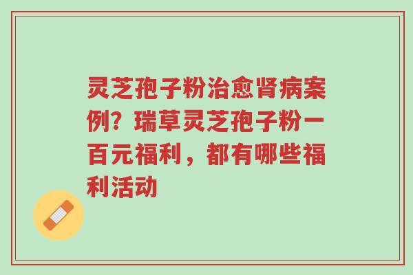 灵芝孢子粉治愈肾病案例?瑞草灵芝孢子粉一百元福利,都有哪些福利活动-第1张图片-超越 灵芝孢子粉治愈肾病案例?瑞草灵芝孢子粉一百元福利,都有哪些福利活动-第1张图片-超越