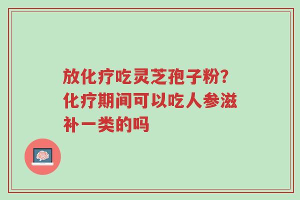 放化疗吃灵芝孢子粉?化疗期间可以吃人参滋补一类的吗-第1张图片-超越 放化疗吃灵芝孢子粉?化疗期间可以吃人参滋补一类的吗-第1张图片-超越