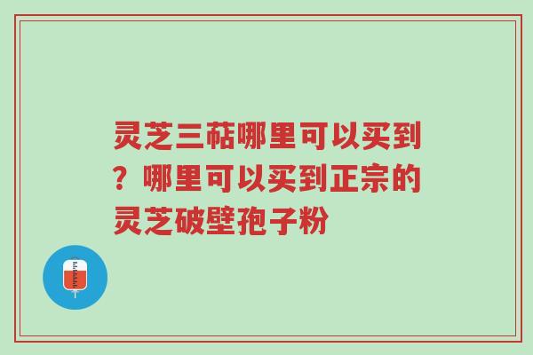 灵芝三萜哪里可以买到？哪里可以买到正宗的灵芝破壁孢子粉-第1张图片-超越