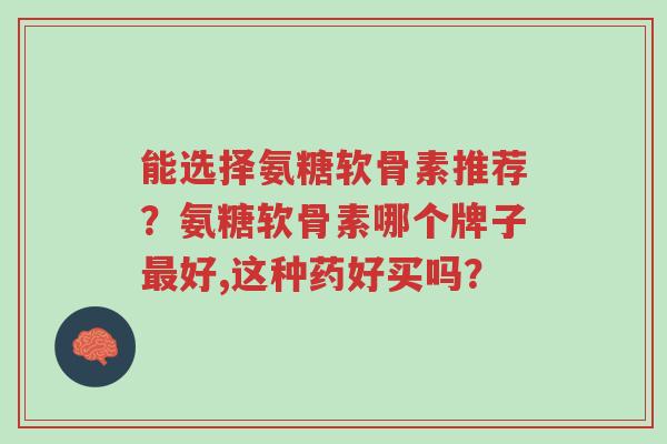 能选择氨糖软骨素推荐?氨糖软骨素哪个牌子最好,这种药好买吗?-第1张图片-超越 能选择氨糖软骨素推荐?氨糖软骨素哪个牌子最好,这种药好买吗?-第1张图片-超越