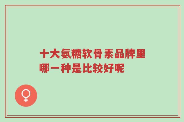 十大氨糖软骨素品牌里哪一种是比较好呢-第1张图片-超越 十大氨糖软骨素品牌里哪一种是比较好呢-第1张图片-超越