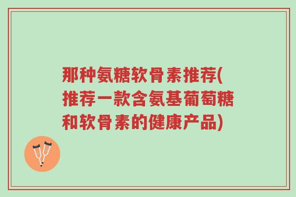 那种氨糖软骨素推荐(推荐一款含氨基葡萄糖和软骨素的健康产品)-第1张图片-超越 那种氨糖软骨素推荐(推荐一款含氨基葡萄糖和软骨素的健康产品)-第1张图片-超越