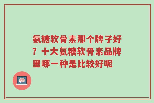 氨糖软骨素那个牌子好？十大氨糖软骨素品牌里哪一种是比较好呢-第1张图片-超越