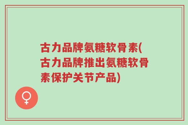 古力品牌氨糖软骨素(古力品牌推出氨糖软骨素保护关节产品)-第1张图片-超越 古力品牌氨糖软骨素(古力品牌推出氨糖软骨素保护关节产品)-第1张图片-超越