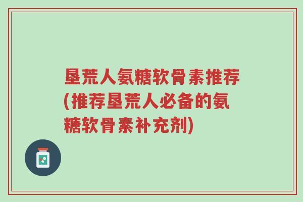 垦荒人氨糖软骨素推荐(推荐垦荒人必备的氨糖软骨素补充剂)-第1张图片-超越