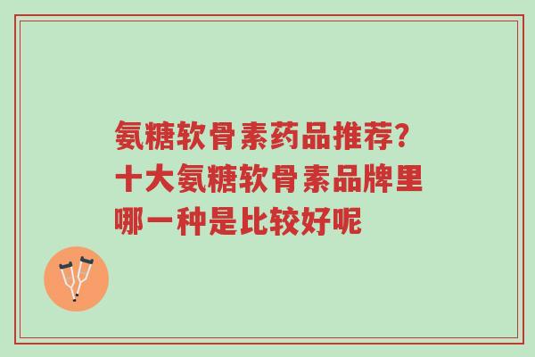 氨糖软骨素药品推荐？十大氨糖软骨素品牌里哪一种是比较好呢-第1张图片-超越