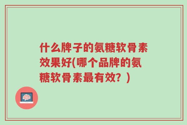 什么牌子的氨糖软骨素效果好(哪个品牌的氨糖软骨素最有效?)-第1张图片-超越 什么牌子的氨糖软骨素效果好(哪个品牌的氨糖软骨素最有效?)-第1张图片-超越