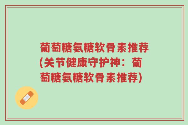 葡萄糖氨糖软骨素推荐(关节健康守护神:葡萄糖氨糖软骨素推荐)-第1张图片-超越 葡萄糖氨糖软骨素推荐(关节健康守护神:葡萄糖氨糖软骨素推荐)-第1张图片-超越