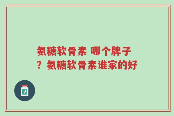 氨糖软骨素 哪个牌子？氨糖软骨素谁家的好-第1张图片-超越