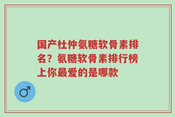 国产杜仲氨糖软骨素排名？氨糖软骨素排行榜上你最爱的是哪款-第1张图片-超越