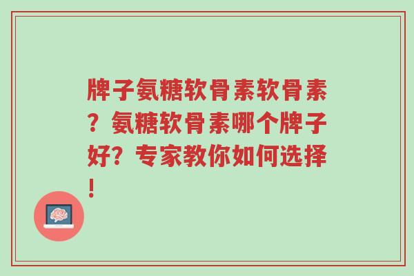 牌子氨糖软骨素软骨素？氨糖软骨素哪个牌子好？专家教你如何选择!-第1张图片-超越