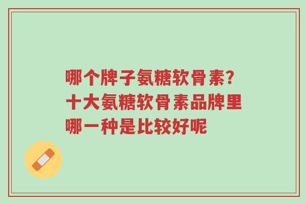 哪个牌子氨糖软骨素?十大氨糖软骨素品牌里哪一种是比较好呢-第1张图片-超越 哪个牌子氨糖软骨素?十大氨糖软骨素品牌里哪一种是比较好呢-第1张图片-超越