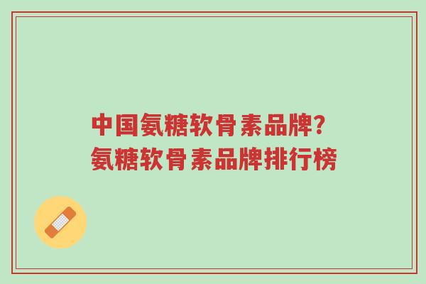 中国氨糖软骨素品牌？氨糖软骨素品牌排行榜-第1张图片-超越