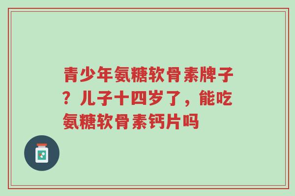 青少年氨糖软骨素牌子?儿子十四岁了,能吃氨糖软骨素钙片吗-第1张图片-超越 青少年氨糖软骨素牌子?儿子十四岁了,能吃氨糖软骨素钙片吗-第1张图片-超越