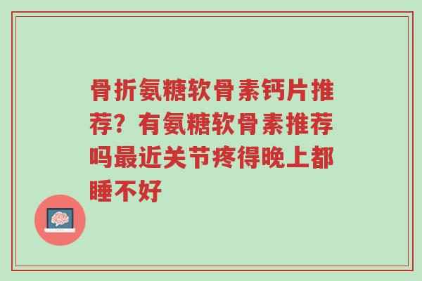 骨折氨糖软骨素钙片推荐?有氨糖软骨素推荐吗最近关节疼得晚上都睡不好-第1张图片-超越 骨折氨糖软骨素钙片推荐?有氨糖软骨素推荐吗最近关节疼得晚上都睡不好-第1张图片-超越