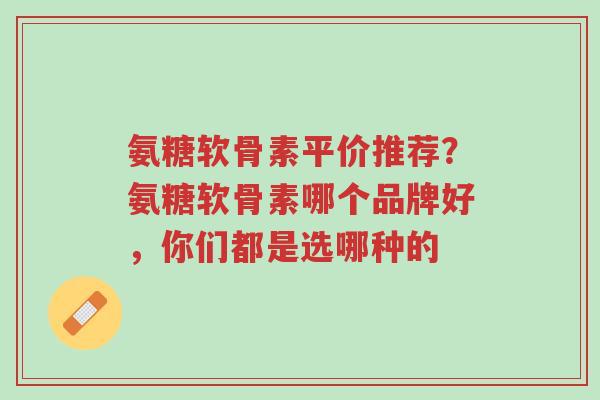 氨糖软骨素平价推荐?氨糖软骨素哪个品牌好,你们都是选哪种的-第1张图片-超越 氨糖软骨素平价推荐?氨糖软骨素哪个品牌好,你们都是选哪种的-第1张图片-超越