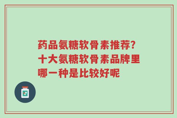 药品氨糖软骨素推荐?十大氨糖软骨素品牌里哪一种是比较好呢-第1张图片-超越 药品氨糖软骨素推荐?十大氨糖软骨素品牌里哪一种是比较好呢-第1张图片-超越