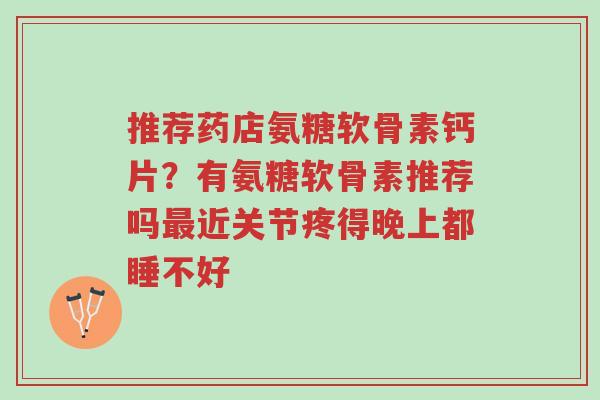 推荐药店氨糖软骨素钙片?有氨糖软骨素推荐吗最近关节疼得晚上都睡不好-第1张图片-超越 推荐药店氨糖软骨素钙片?有氨糖软骨素推荐吗最近关节疼得晚上都睡不好-第1张图片-超越