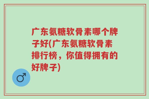 广东氨糖软骨素哪个牌子好(广东氨糖软骨素排行榜,你值得拥有的好牌子)-第1张图片-超越 广东氨糖软骨素哪个牌子好(广东氨糖软骨素排行榜,你值得拥有的好牌子)-第1张图片-超越