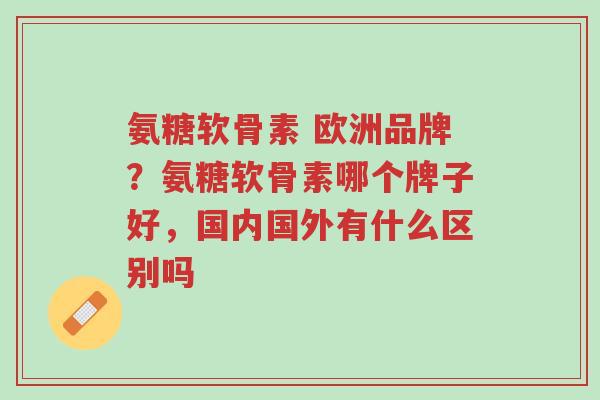 氨糖软骨素 欧洲品牌?氨糖软骨素哪个牌子好,国内国外有什么区别吗-第1张图片-超越 氨糖软骨素 欧洲品牌?氨糖软骨素哪个牌子好,国内国外有什么区别吗-第1张图片-超越