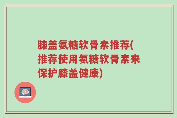 膝盖氨糖软骨素推荐(推荐使用氨糖软骨素来保护膝盖健康)-第1张图片-超越 膝盖氨糖软骨素推荐(推荐使用氨糖软骨素来保护膝盖健康)-第1张图片-超越