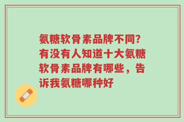 氨糖软骨素品牌不同?有没有人知道十大氨糖软骨素品牌有哪些,告诉我氨糖哪种好-第1张图片-超越 氨糖软骨素品牌不同?有没有人知道十大氨糖软骨素品牌有哪些,告诉我氨糖哪种好-第1张图片-超越