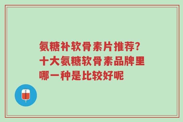 氨糖补软骨素片推荐？十大氨糖软骨素品牌里哪一种是比较好呢-第1张图片-超越
