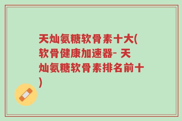 天灿氨糖软骨素十大(软骨健康加速器- 天灿氨糖软骨素排名前十)-第1张图片-超越 天灿氨糖软骨素十大(软骨健康加速器- 天灿氨糖软骨素排名前十)-第1张图片-超越