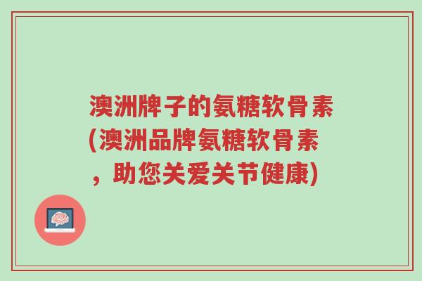 澳洲牌子的氨糖软骨素(澳洲品牌氨糖软骨素,助您关爱关节健康)-第1张图片-超越 澳洲牌子的氨糖软骨素(澳洲品牌氨糖软骨素,助您关爱关节健康)-第1张图片-超越