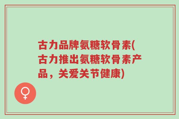 古力品牌氨糖软骨素(古力推出氨糖软骨素产品,关爱关节健康)-第1张图片-超越 古力品牌氨糖软骨素(古力推出氨糖软骨素产品,关爱关节健康)-第1张图片-超越